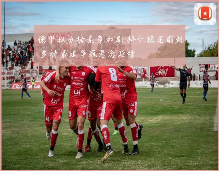 德甲积分榜竞争加剧 拜仁稳居前列 多特紧追争冠悬念延续