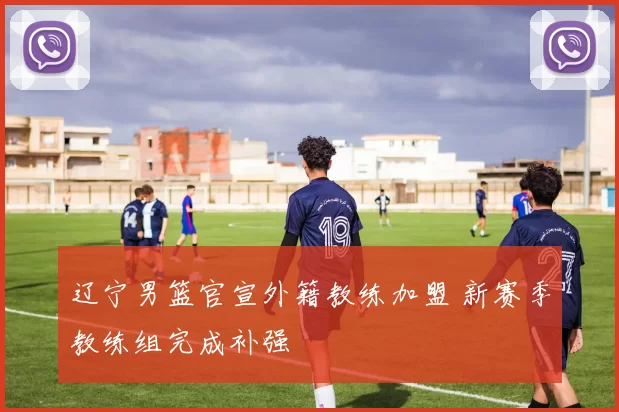 辽宁男篮官宣外籍教练加盟 新赛季教练组完成补强