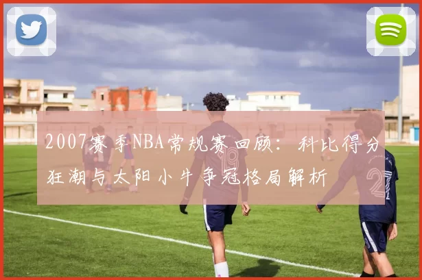 2007赛季NBA常规赛回顾:科比得分狂潮与太阳小牛争冠格局解析