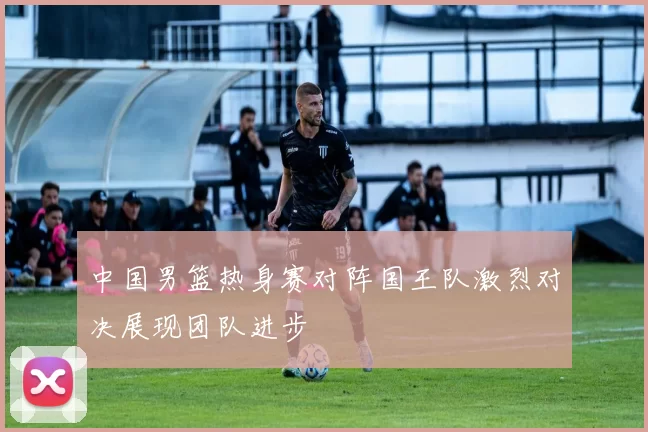 中国男篮热身赛对阵国王队激烈对决展现团队进步