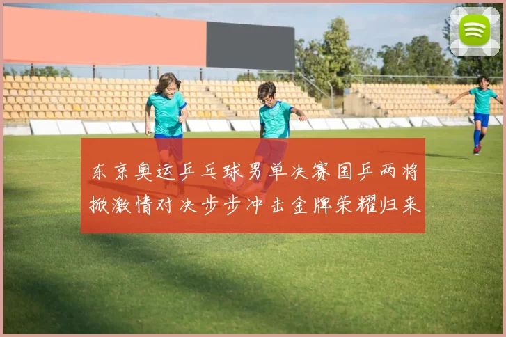 东京奥运乒乓球男单决赛国乒两将掀激情对决步步冲击金牌荣耀归来