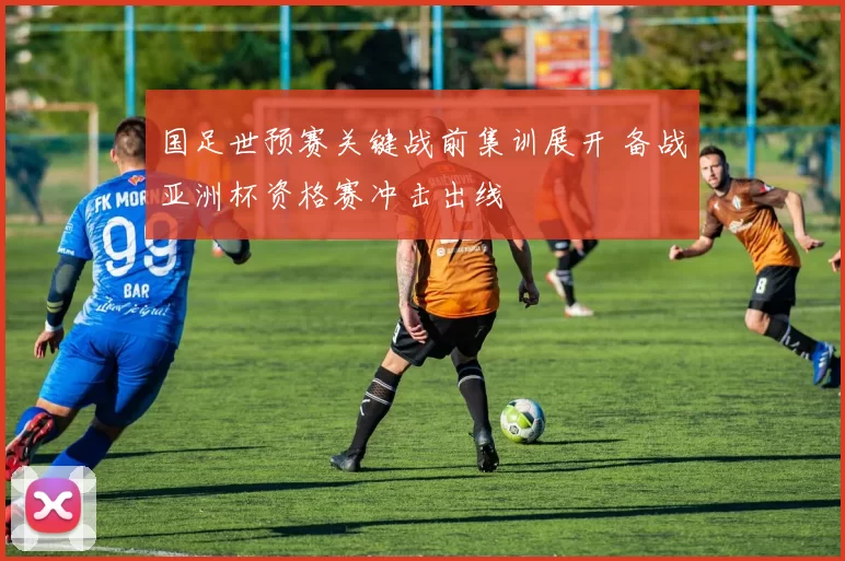 国足世预赛关键战前集训展开 备战亚洲杯资格赛冲击出线