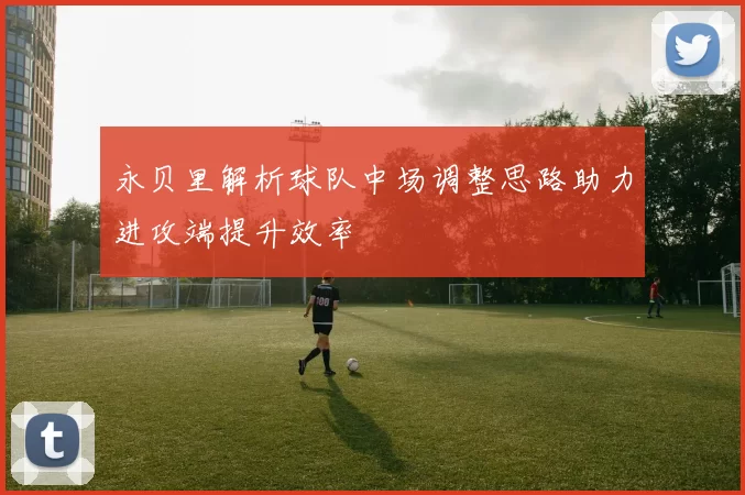 永贝里解析球队中场调整思路助力进攻端提升效率