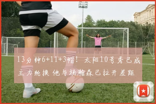 13分钟6+11+3帽！太阳10号秀已成主力轮换 他与杨瀚森已拉开差距