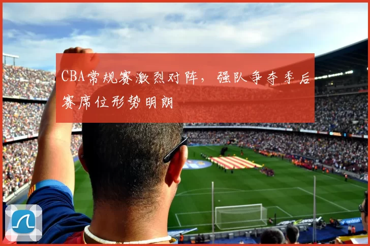 CBA常规赛激烈对阵，强队争夺季后赛席位形势明朗