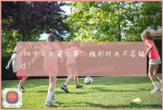 nba今日火箭比赛:精彩对决不容错过!