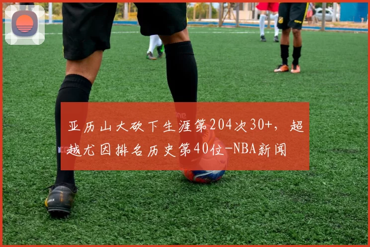 亚历山大砍下生涯第204次30+，超越尤因排名历史第40位-NBA新闻