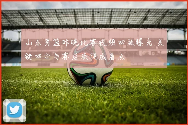 山东男篮昨晚比赛视频回放曝光 关键回合与赛后表现成看点