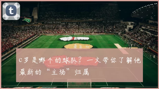 c罗是哪个的球队？一文带你了解他最新的“主场”归属