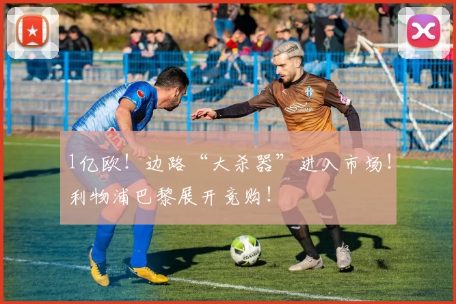 1亿欧！边路“大杀器”进入市场！利物浦巴黎展开竞购！