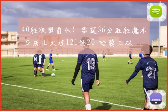 40胜联盟首队!雷霆36分狂胜魔术 亚历山大连121场20+哈腾三双