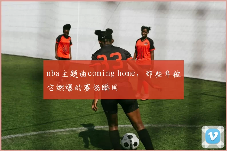 nba主题曲coming home，那些年被它燃爆的赛场瞬间