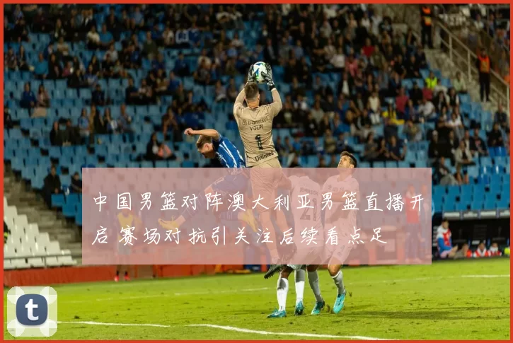 中国男篮对阵澳大利亚男篮直播开启 赛场对抗引关注后续看点足