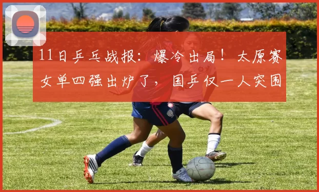 11日乒乓战报：爆冷出局！太原赛女单四强出炉了，国乒仅一人突围