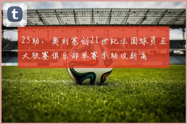 25助，奥利塞创21世纪法国球员五大联赛俱乐部单赛季助攻新高
