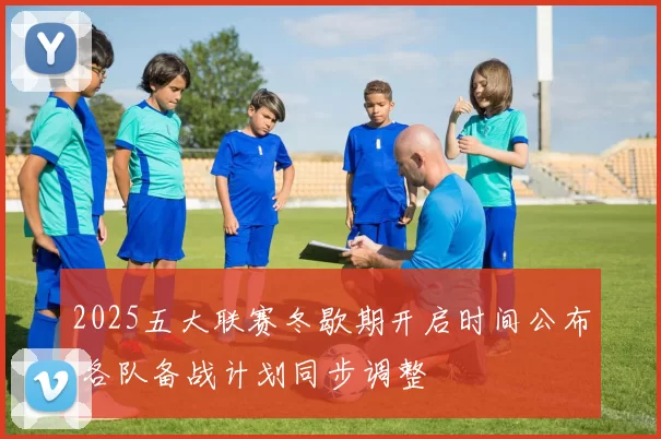 2025五大联赛冬歇期开启时间公布 各队备战计划同步调整