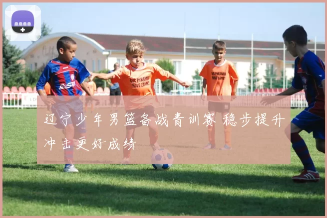 辽宁少年男篮备战青训赛 稳步提升冲击更好成绩