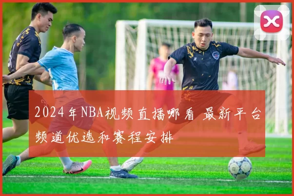 2024年NBA视频直播哪看 最新平台频道优选和赛程安排