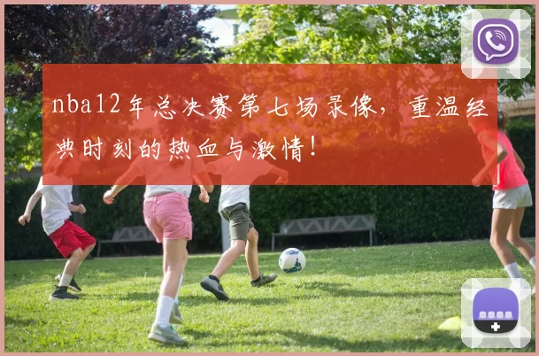 nba12年总决赛第七场录像,重温经典时刻的热血与激情!
