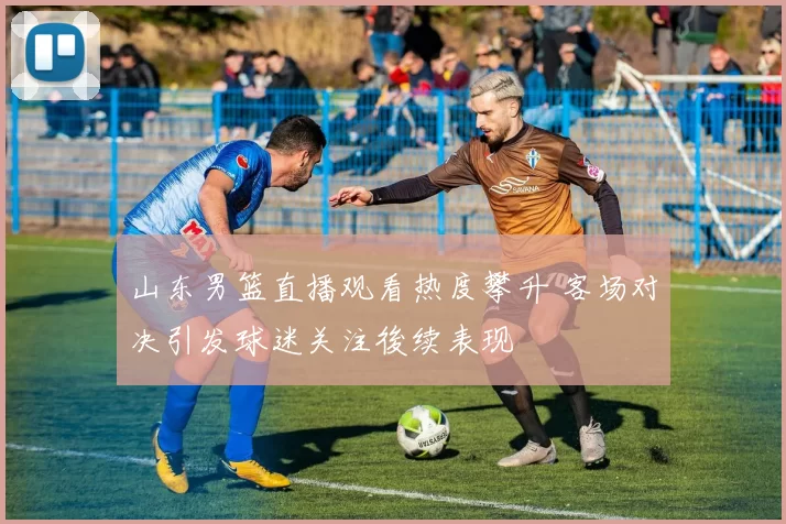 山东男篮直播观看热度攀升 客场对决引发球迷关注後续表现