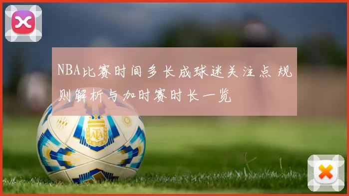 NBA比赛时间多长成球迷关注点 规则解析与加时赛时长一览