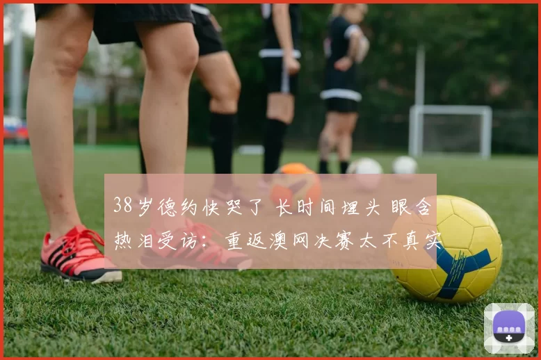 38岁德约快哭了 长时间埋头 眼含热泪受访：重返澳网决赛太不真实