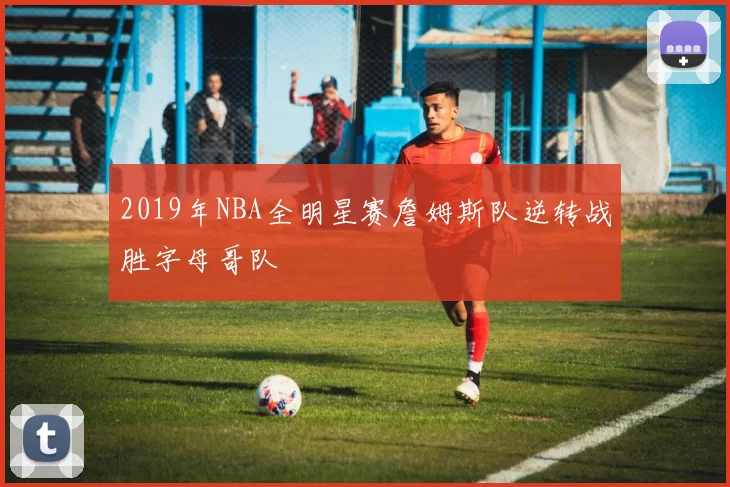 2019年NBA全明星赛詹姆斯队逆转战胜字母哥队