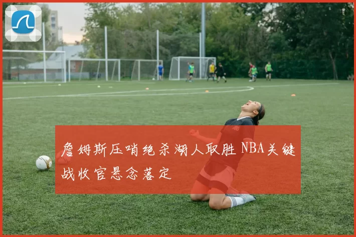 詹姆斯压哨绝杀湖人取胜 NBA关键战收官悬念落定