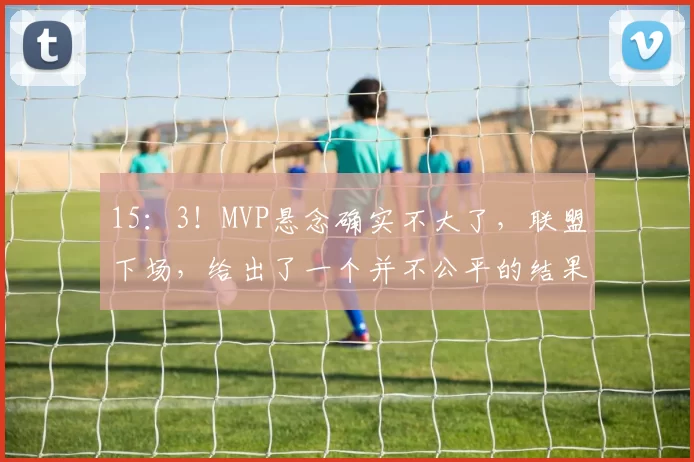 15：3！MVP悬念确实不大了，联盟下场，给出了一个并不公平的结果