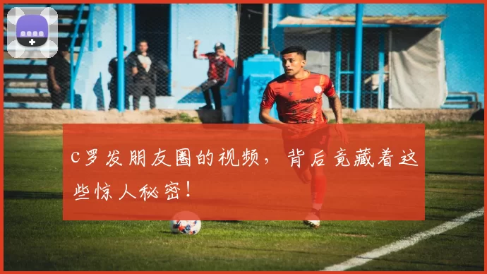 c罗发朋友圈的视频，背后竟藏着这些惊人秘密！