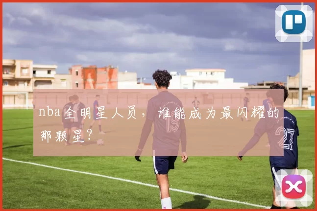 nba全明星人员，谁能成为最闪耀的那颗星？
