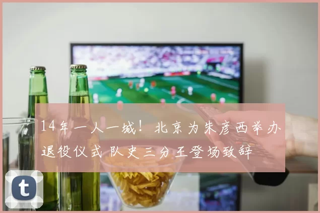 14年一人一城！北京为朱彦西举办退役仪式 队史三分王登场致辞