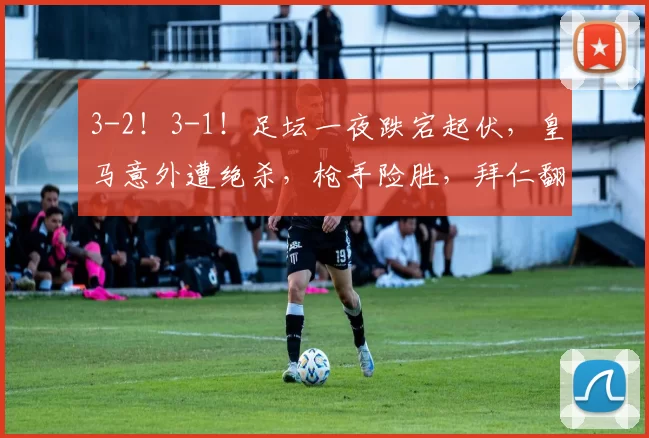3-2！3-1！足坛一夜跌宕起伏，皇马意外遭绝杀，枪手险胜，拜仁翻盘