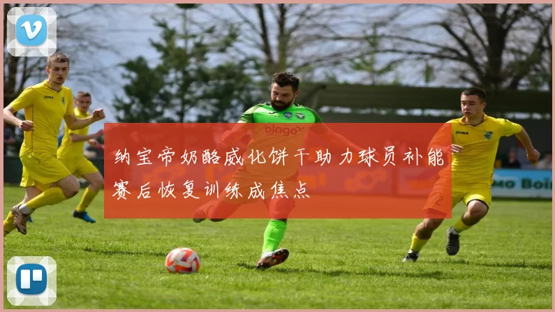 纳宝帝奶酪威化饼干助力球员补能赛后恢复训练成焦点