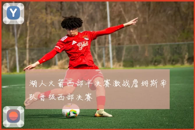 湖人火箭西部半决赛激战詹姆斯率队晋级西部决赛