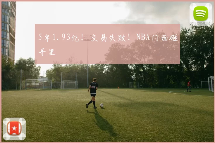 5年1.93亿！交易失败！NBA门面砸手里