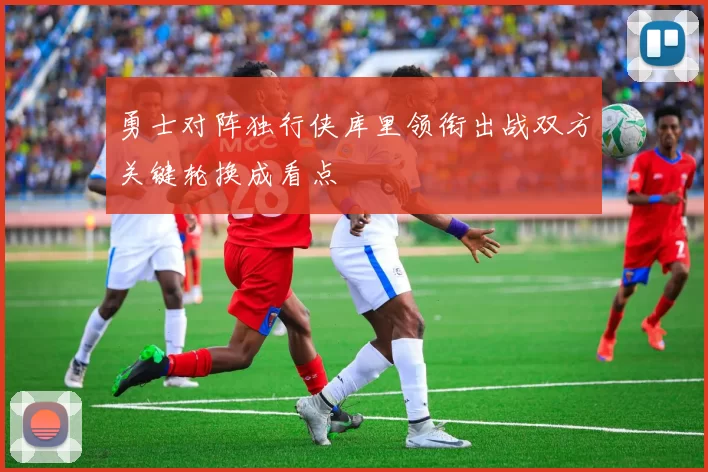 勇士对阵独行侠库里领衔出战双方关键轮换成看点