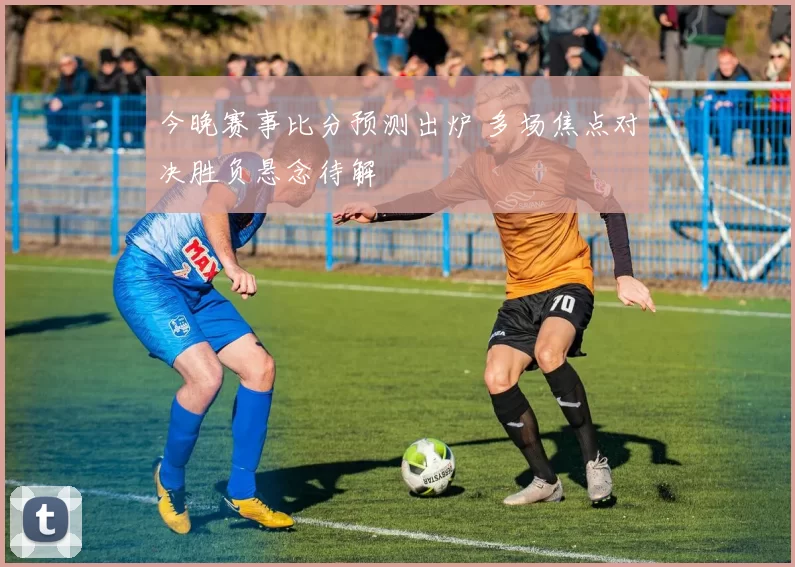 今晚赛事比分预测出炉 多场焦点对决胜负悬念待解