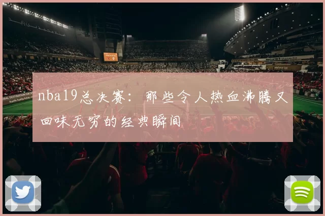 nba19总决赛：那些令人热血沸腾又回味无穷的经典瞬间