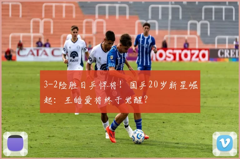 3-2险胜日乒悍将！国乒20岁新星崛起：王皓爱将终于觉醒？