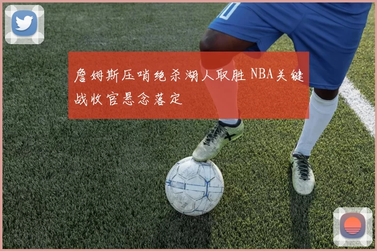 詹姆斯压哨绝杀湖人取胜 NBA关键战收官悬念落定