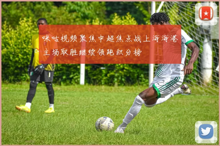 咪咕视频聚焦中超焦点战上海海港主场取胜继续领跑积分榜