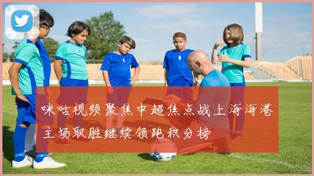 咪咕视频聚焦中超焦点战上海海港主场取胜继续领跑积分榜