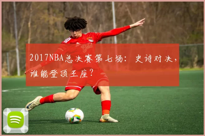 2017NBA总决赛第七场：史诗对决，谁能登顶王座？