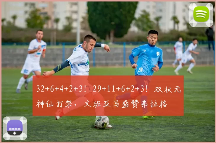 32+6+4+2+3！29+11+6+2+3！双状元神仙打架，文班亚马盛赞弗拉格