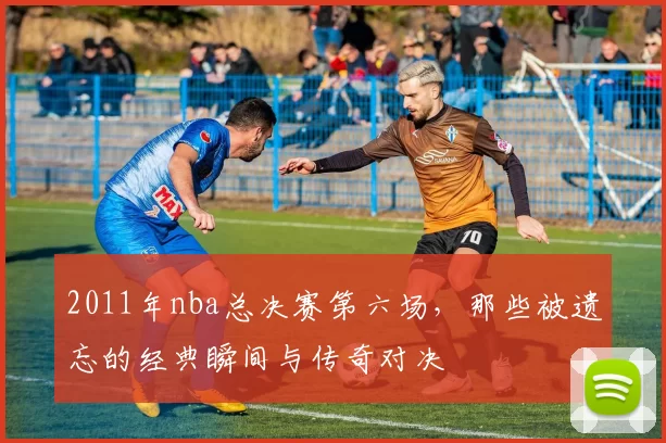 2011年nba总决赛第六场,那些被遗忘的经典瞬间与传奇对决