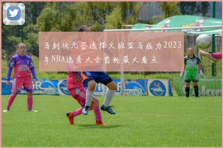 马刺状元签选择文班亚马成为2023年NBA选秀大会首轮最大看点