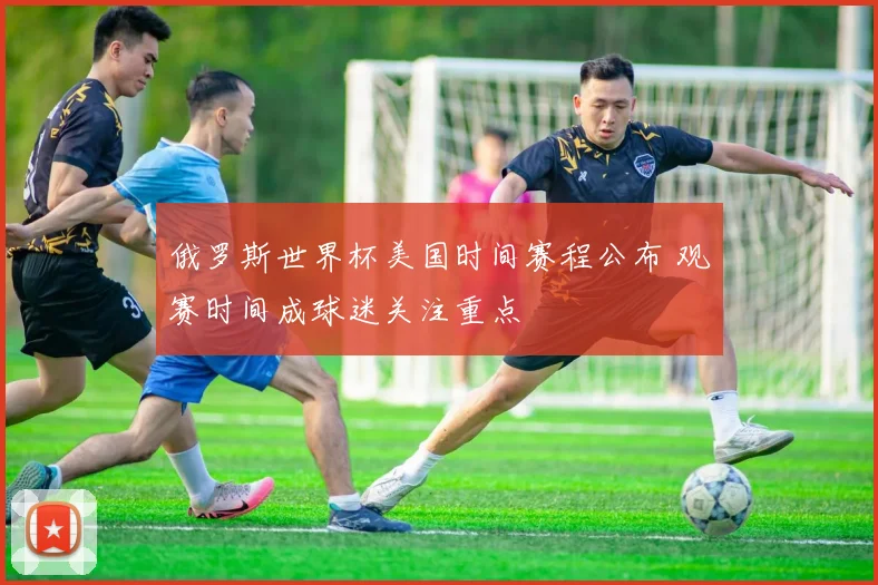 俄罗斯世界杯美国时间赛程公布 观赛时间成球迷关注重点