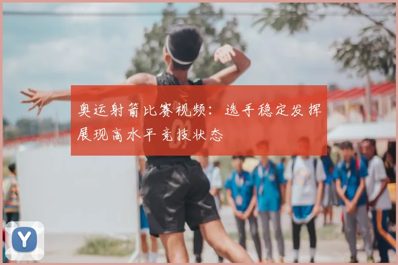 奥运射箭比赛视频:选手稳定发挥展现高水平竞技状态