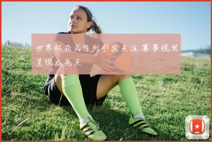 世界杯花式陈列引发关注 赛事视觉呈现成亮点
